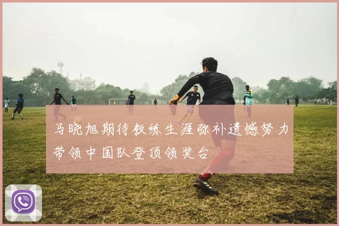 马晓旭期待教练生涯弥补遗憾努力带领中国队登顶领奖台