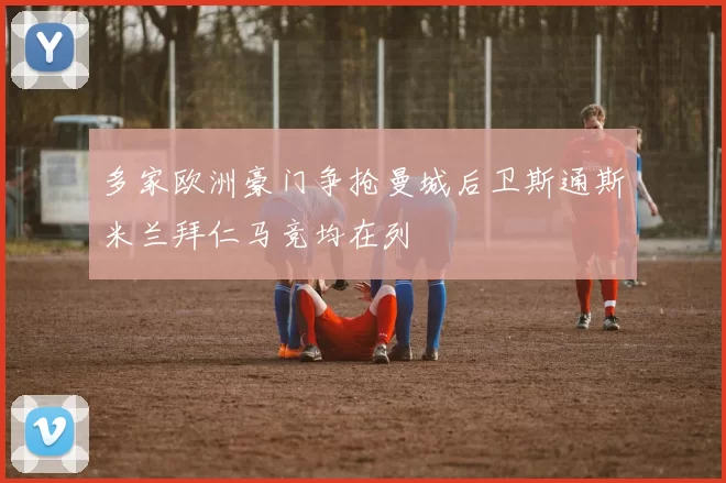多家欧洲豪门争抢曼城后卫斯通斯米兰拜仁马竞均在列