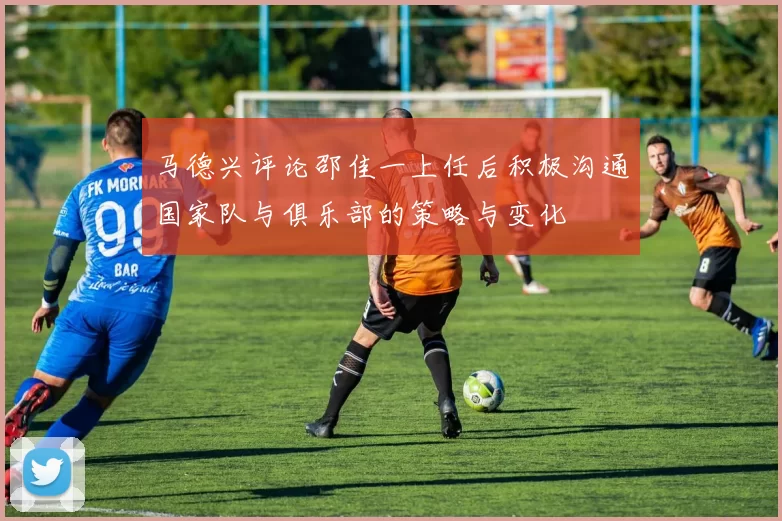 马德兴评论邵佳一上任后积极沟通国家队与俱乐部的策略与变化