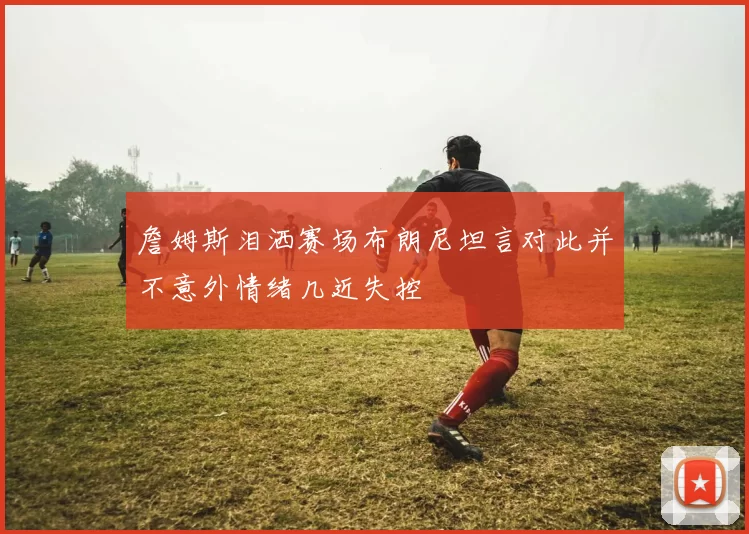 詹姆斯泪洒赛场布朗尼坦言对此并不意外情绪几近失控