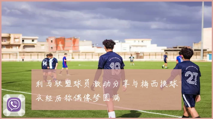 利马联盟球员激动分享与梅西换球衣经历称偶像梦圆满