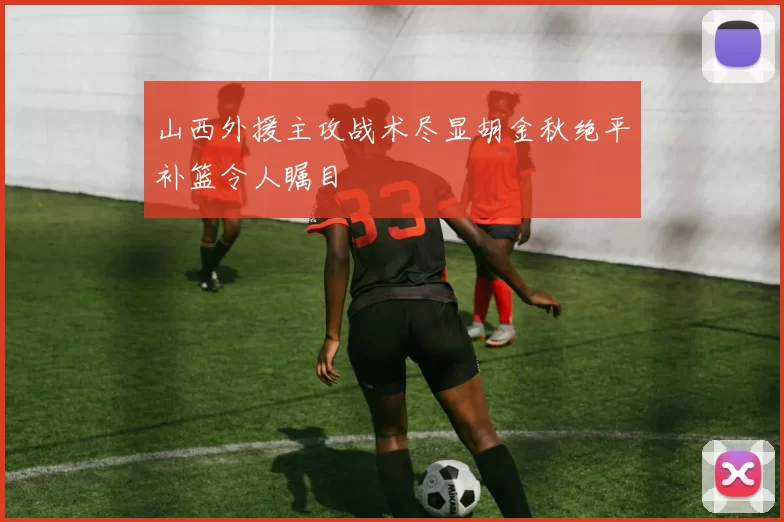 山西外援主攻战术尽显胡金秋绝平补篮令人瞩目