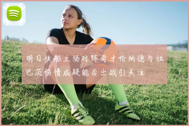 明日快船主场对阵奇才伦纳德与祖巴茨伤情成疑能否出战引关注