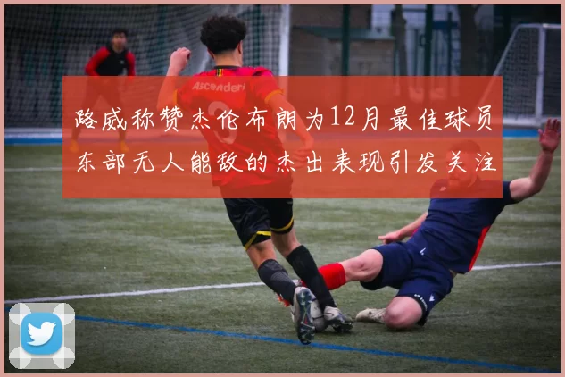 路威称赞杰伦布朗为12月最佳球员东部无人能敌的杰出表现引发关注