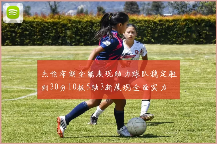 杰伦布朗全能表现助力球队稳定胜利30分10板5助3断展现全面实力